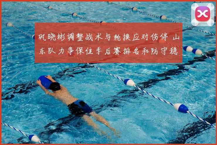 巩晓彬调整战术与轮换应对伤停 山东队力争保住季后赛排名和防守稳定