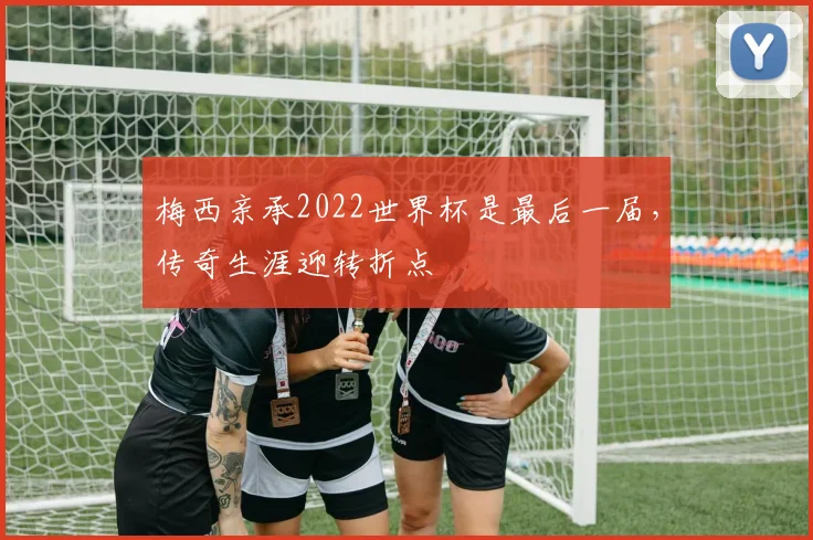 梅西亲承2022世界杯是最后一届,传奇生涯迎转折点