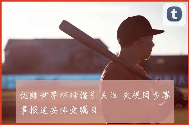 优酷世界杯转播引关注 央视同步赛事报道安排受瞩目