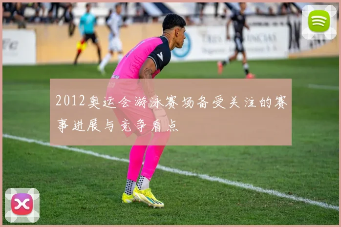 2012奥运会游泳赛场备受关注的赛事进展与竞争看点