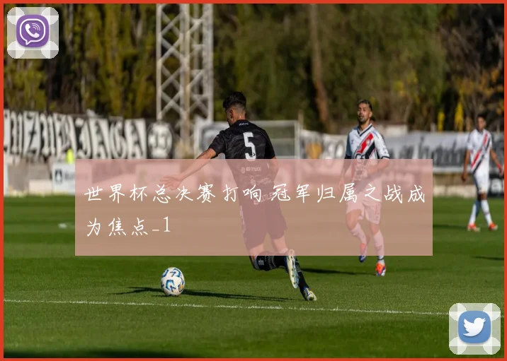 世界杯总决赛打响 冠军归属之战成为焦点_1