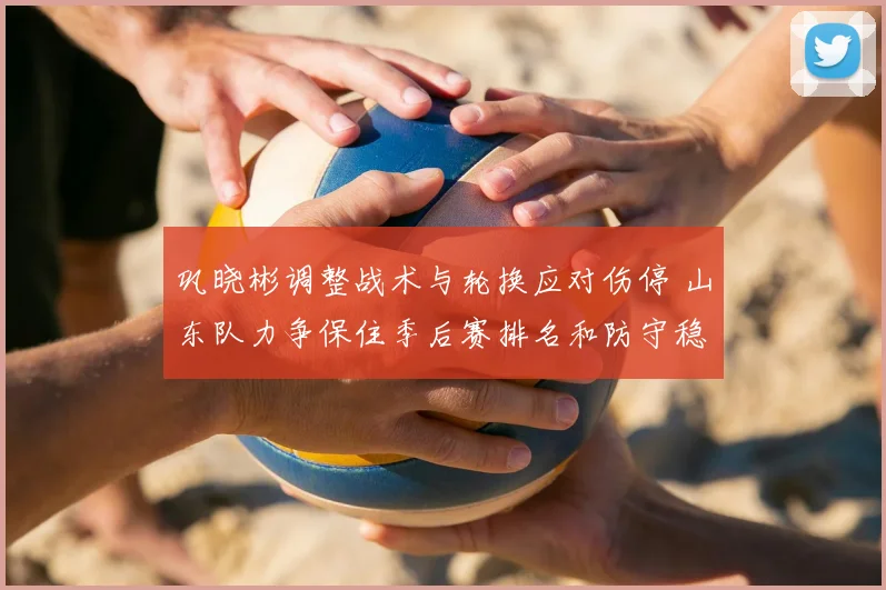 巩晓彬调整战术与轮换应对伤停 山东队力争保住季后赛排名和防守稳定