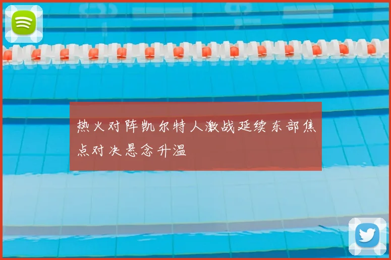 热火对阵凯尔特人激战延续东部焦点对决悬念升温