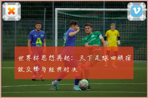 世界杯恩怨再起：天下足球回顾宿敌交锋与经典对决