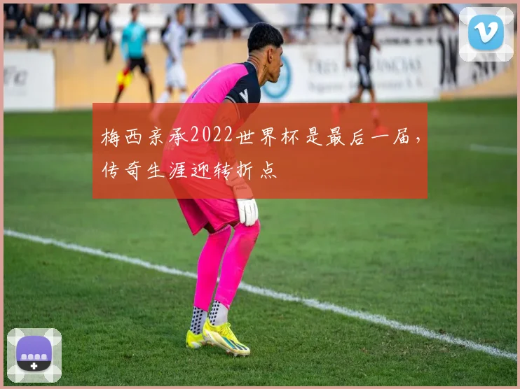 梅西亲承2022世界杯是最后一届，传奇生涯迎转折点