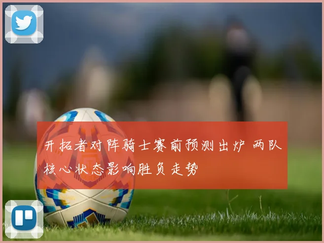 开拓者对阵骑士赛前预测出炉 两队核心状态影响胜负走势