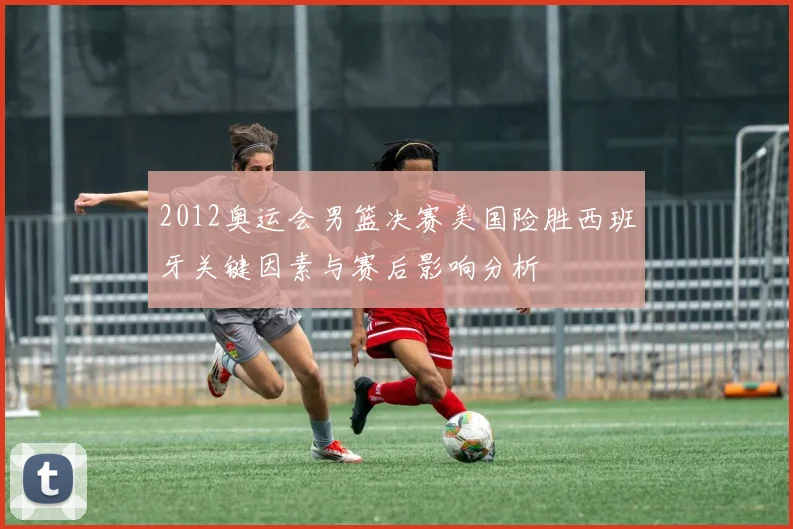 2012奥运会男篮决赛美国险胜西班牙关键因素与赛后影响分析