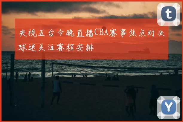 央视五台今晚直播CBA赛事焦点对决球迷关注赛程安排