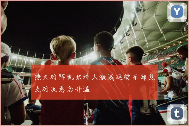 热火对阵凯尔特人激战延续东部焦点对决悬念升温