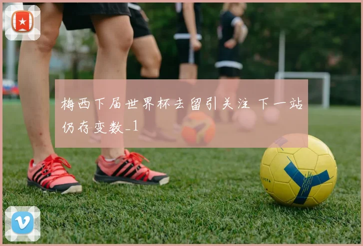 梅西下届世界杯去留引关注 下一站仍存变数_1