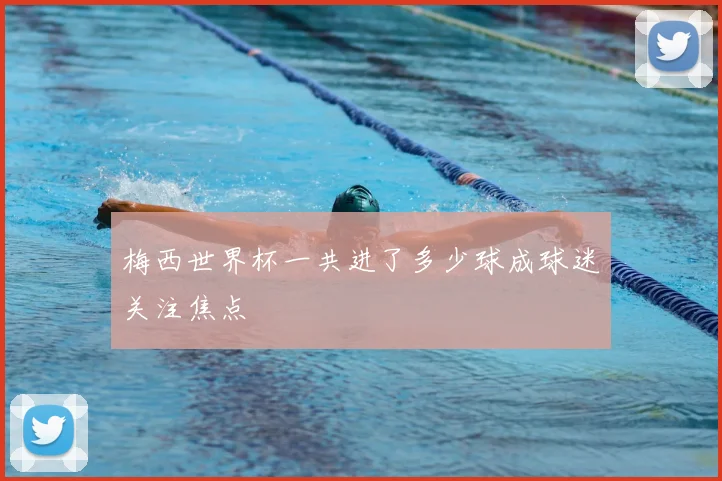 梅西世界杯一共进了多少球成球迷关注焦点