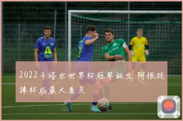 2022卡塔尔世界杯冠军诞生 阿根廷捧杯成最大看点