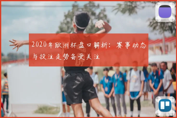 2020年欧洲杯盘口解析：赛事动态与投注走势备受关注