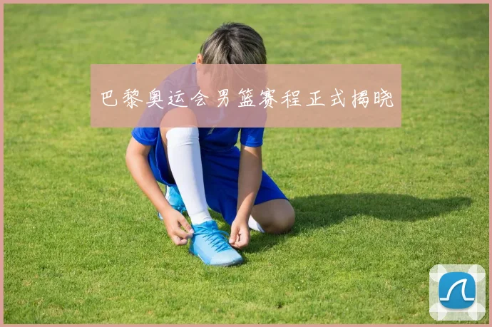 巴黎奥运会男篮赛程正式揭晓