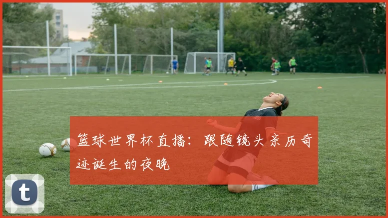 篮球世界杯直播:跟随镜头亲历奇迹诞生的夜晚
