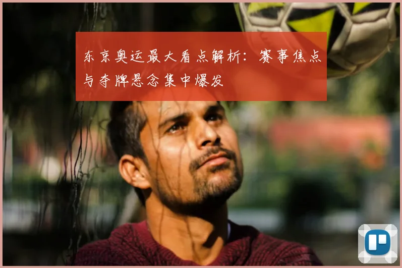 东京奥运最大看点解析:赛事焦点与夺牌悬念集中爆发