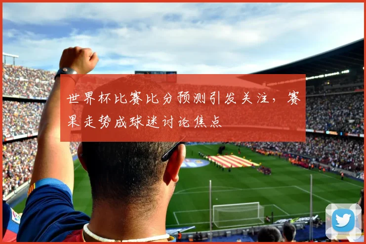 世界杯比赛比分预测引发关注，赛果走势成球迷讨论焦点