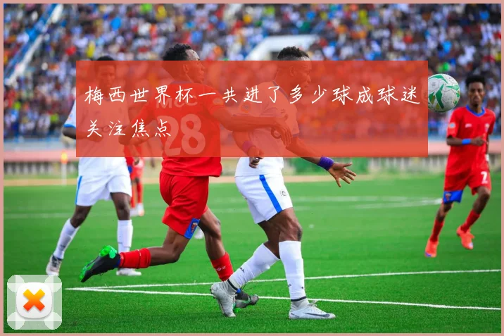 梅西世界杯一共进了多少球成球迷关注焦点