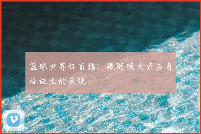 篮球世界杯直播:跟随镜头亲历奇迹诞生的夜晚