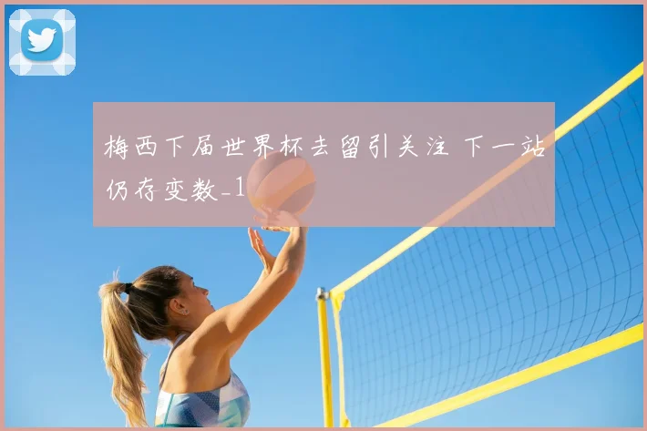 梅西下届世界杯去留引关注 下一站仍存变数_1