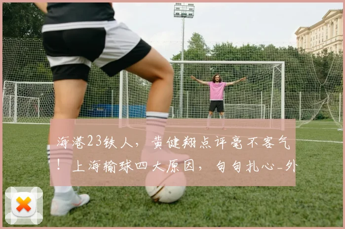 海港23铁人，黄健翔点评毫不客气！上海输球四大原因，句句扎心_外援_颜骏_防线
