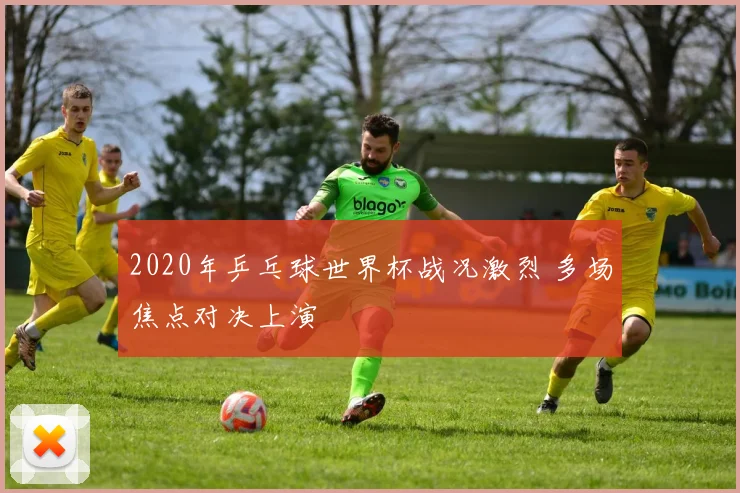 2020年乒乓球世界杯战况激烈 多场焦点对决上演