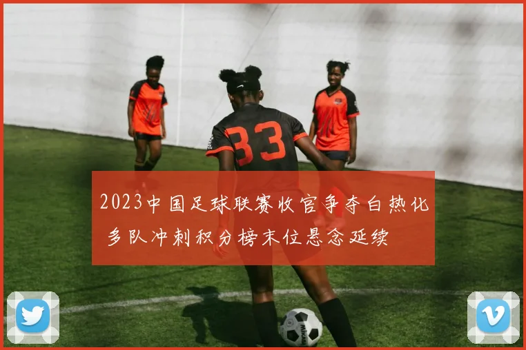 2023中国足球联赛收官争夺白热化 多队冲刺积分榜末位悬念延续