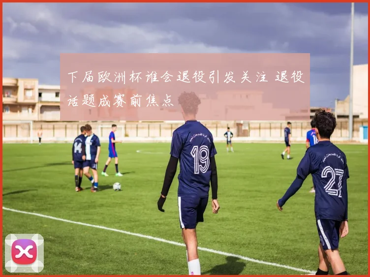 下届欧洲杯谁会退役引发关注 退役话题成赛前焦点