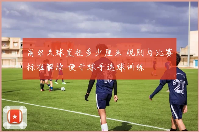 高尔夫球直径多少厘米 规则与比赛标准解读 便于球手选球训练