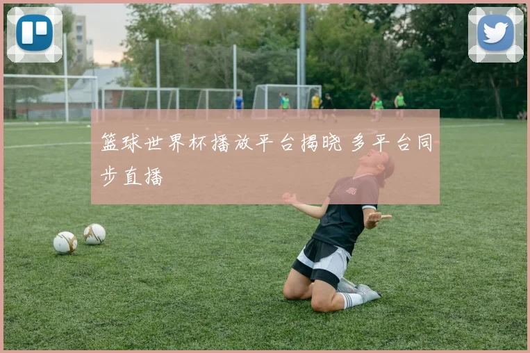 篮球世界杯播放平台揭晓 多平台同步直播