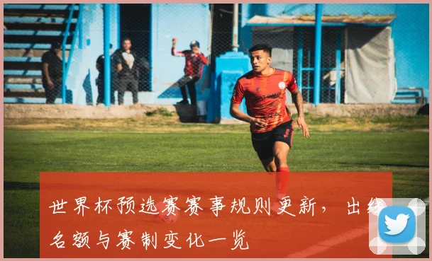 世界杯预选赛赛事规则更新，出线名额与赛制变化一览