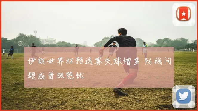 伊朗世界杯预选赛失球增多 防线问题成晋级隐忧