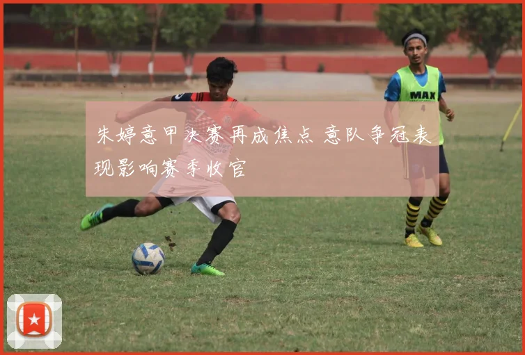 朱婷意甲决赛再成焦点 意队争冠表现影响赛季收官