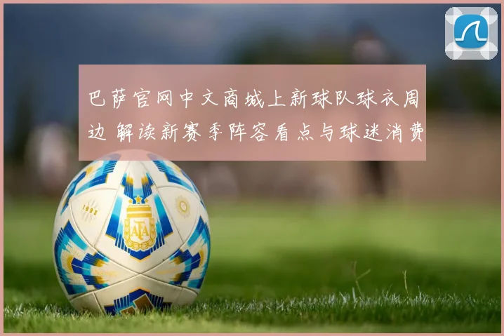 巴萨官网中文商城上新球队球衣周边 解读新赛季阵容看点与球迷消费趋势