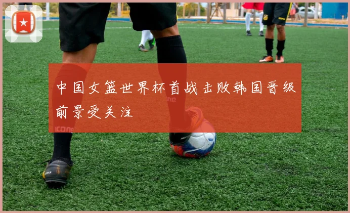 中国女篮世界杯首战击败韩国晋级前景受关注