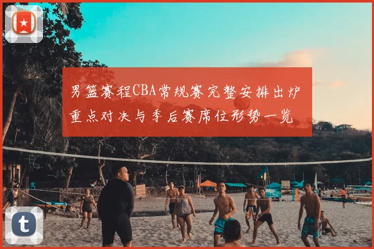 男篮赛程CBA常规赛完整安排出炉 重点对决与季后赛席位形势一览