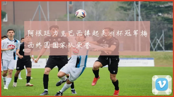 阿根廷力克巴西捧起美洲杯冠军梅西终圆国家队荣誉