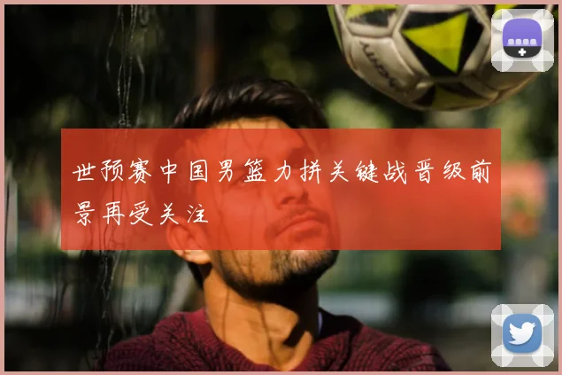 世预赛中国男篮力拼关键战晋级前景再受关注