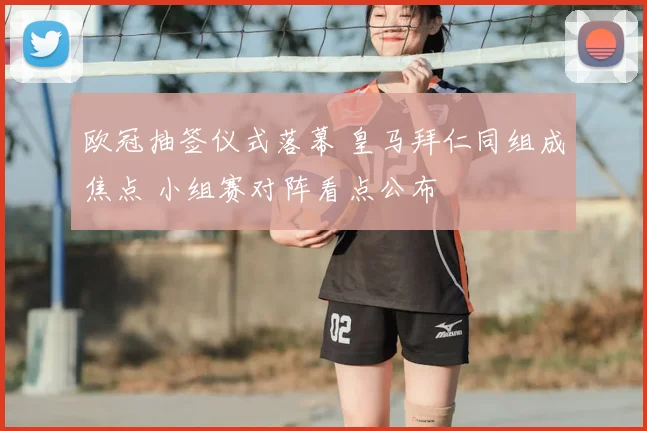 欧冠抽签仪式落幕 皇马拜仁同组成焦点 小组赛对阵看点公布