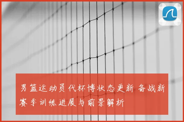 男篮运动员代杯博状态更新 备战新赛季训练进展与前景解析