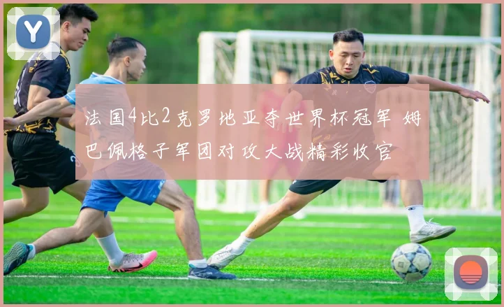 法国4比2克罗地亚夺世界杯冠军 姆巴佩格子军团对攻大战精彩收官