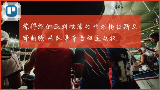 蒙得维的亚利物浦对帕尔梅拉斯交锋前瞻 两队争夺晋级主动权