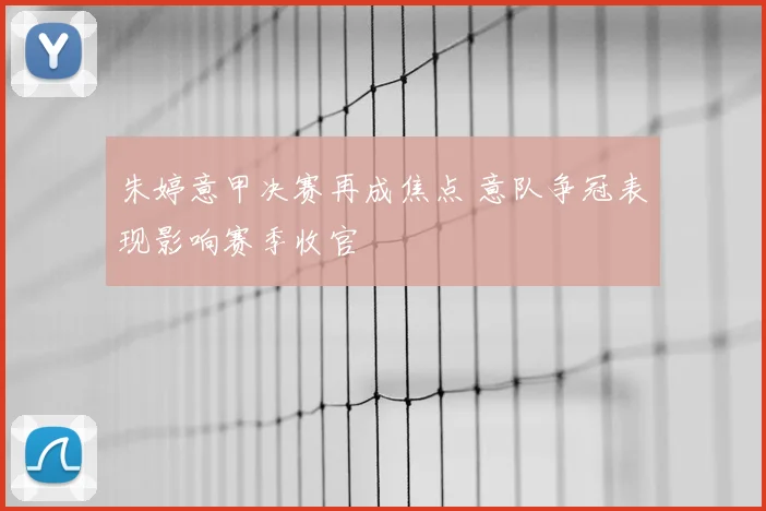 朱婷意甲决赛再成焦点 意队争冠表现影响赛季收官