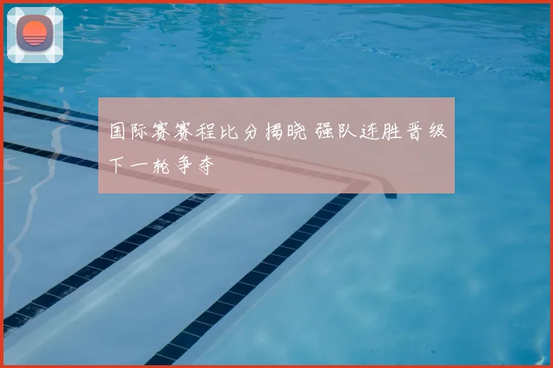 国际赛赛程比分揭晓 强队连胜晋级下一轮争夺