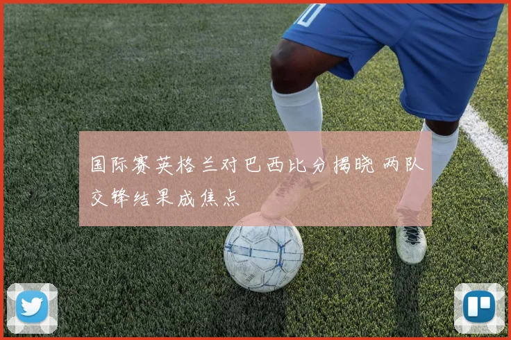 国际赛英格兰对巴西比分揭晓 两队交锋结果成焦点