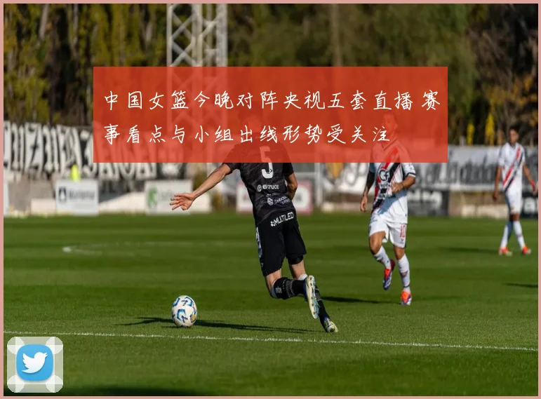 中国女篮今晚对阵央视五套直播 赛事看点与小组出线形势受关注
