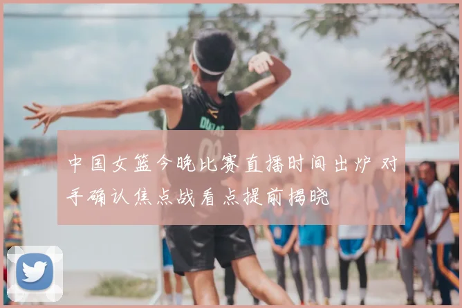 中国女篮今晚比赛直播时间出炉 对手确认焦点战看点提前揭晓
