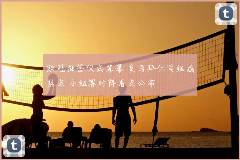 欧冠抽签仪式落幕 皇马拜仁同组成焦点 小组赛对阵看点公布