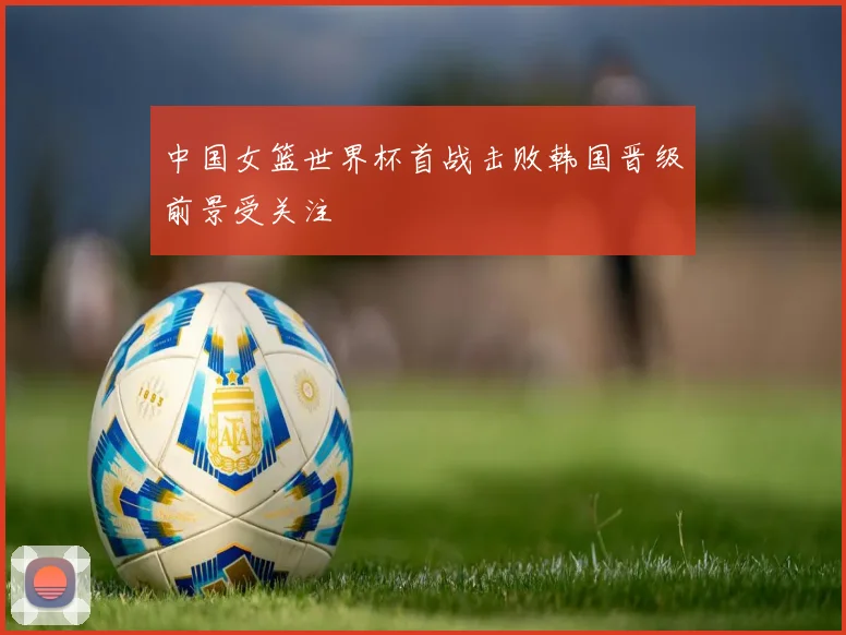 中国女篮世界杯首战击败韩国晋级前景受关注