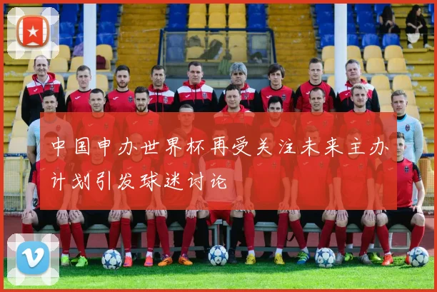中国申办世界杯再受关注未来主办计划引发球迷讨论